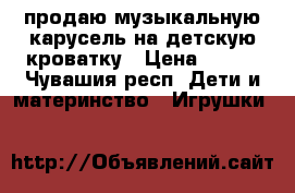 продаю музыкальную карусель на детскую кроватку › Цена ­ 300 - Чувашия респ. Дети и материнство » Игрушки   